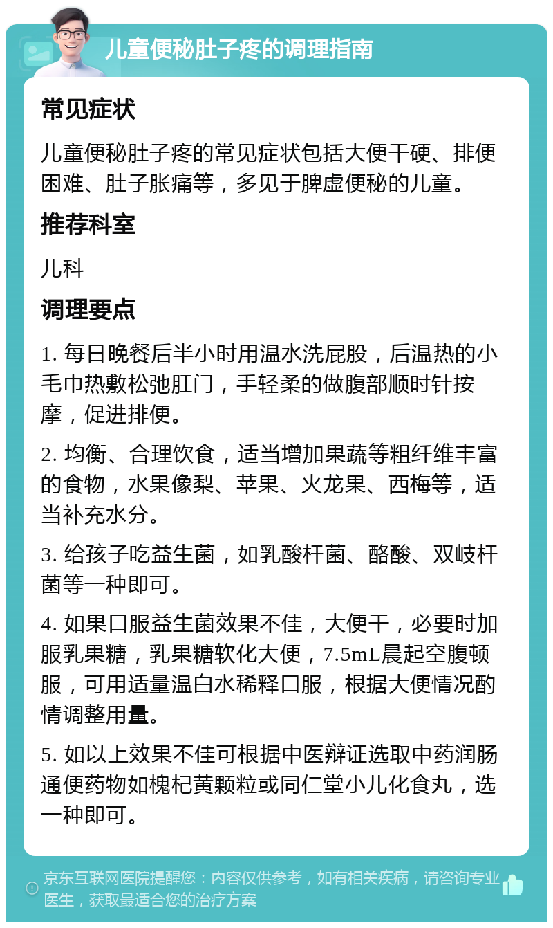 儿童便秘肚子疼的调理指南 常见症状 儿童便秘肚子疼的常见症状包括大便干硬、排便困难、肚子胀痛等，多见于脾虚便秘的儿童。 推荐科室 儿科 调理要点 1. 每日晚餐后半小时用温水洗屁股，后温热的小毛巾热敷松弛肛门，手轻柔的做腹部顺时针按摩，促进排便。 2. 均衡、合理饮食，适当增加果蔬等粗纤维丰富的食物，水果像梨、苹果、火龙果、西梅等，适当补充水分。 3. 给孩子吃益生菌，如乳酸杆菌、酪酸、双岐杆菌等一种即可。 4. 如果口服益生菌效果不佳，大便干，必要时加服乳果糖，乳果糖软化大便，7.5mL晨起空腹顿服，可用适量温白水稀释口服，根据大便情况酌情调整用量。 5. 如以上效果不佳可根据中医辩证选取中药润肠通便药物如槐杞黄颗粒或同仁堂小儿化食丸，选一种即可。