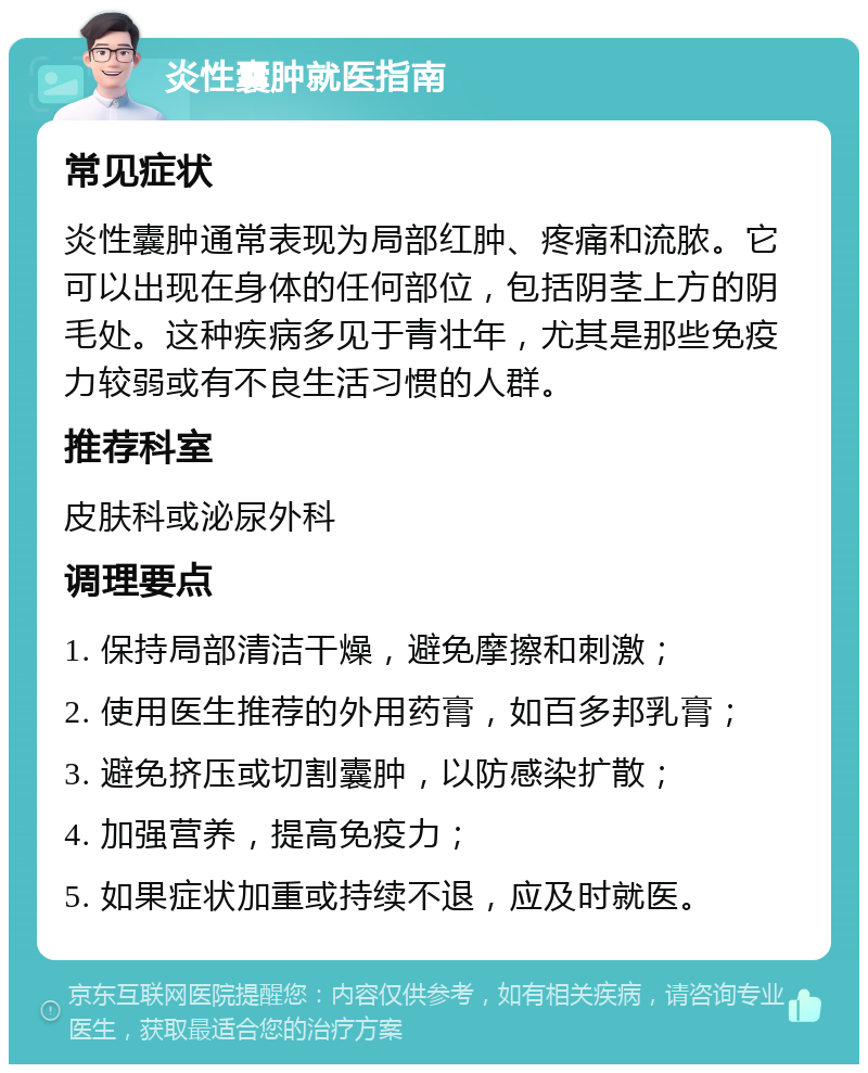 炎性囊肿就医指南 常见症状 炎性囊肿通常表现为局部红肿、疼痛和流脓。它可以出现在身体的任何部位，包括阴茎上方的阴毛处。这种疾病多见于青壮年，尤其是那些免疫力较弱或有不良生活习惯的人群。 推荐科室 皮肤科或泌尿外科 调理要点 1. 保持局部清洁干燥，避免摩擦和刺激； 2. 使用医生推荐的外用药膏，如百多邦乳膏； 3. 避免挤压或切割囊肿，以防感染扩散； 4. 加强营养，提高免疫力； 5. 如果症状加重或持续不退，应及时就医。