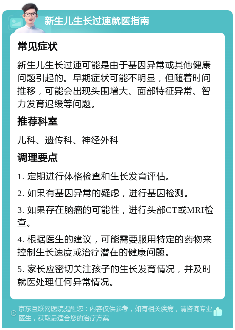 新生儿生长过速就医指南 常见症状 新生儿生长过速可能是由于基因异常或其他健康问题引起的。早期症状可能不明显，但随着时间推移，可能会出现头围增大、面部特征异常、智力发育迟缓等问题。 推荐科室 儿科、遗传科、神经外科 调理要点 1. 定期进行体格检查和生长发育评估。 2. 如果有基因异常的疑虑，进行基因检测。 3. 如果存在脑瘤的可能性，进行头部CT或MRI检查。 4. 根据医生的建议，可能需要服用特定的药物来控制生长速度或治疗潜在的健康问题。 5. 家长应密切关注孩子的生长发育情况，并及时就医处理任何异常情况。