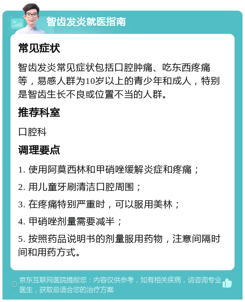 智齿发炎就医指南 常见症状 智齿发炎常见症状包括口腔肿痛、吃东西疼痛等，易感人群为10岁以上的青少年和成人，特别是智齿生长不良或位置不当的人群。 推荐科室 口腔科 调理要点 1. 使用阿莫西林和甲硝唑缓解炎症和疼痛； 2. 用儿童牙刷清洁口腔周围； 3. 在疼痛特别严重时，可以服用美林； 4. 甲硝唑剂量需要减半； 5. 按照药品说明书的剂量服用药物，注意间隔时间和用药方式。