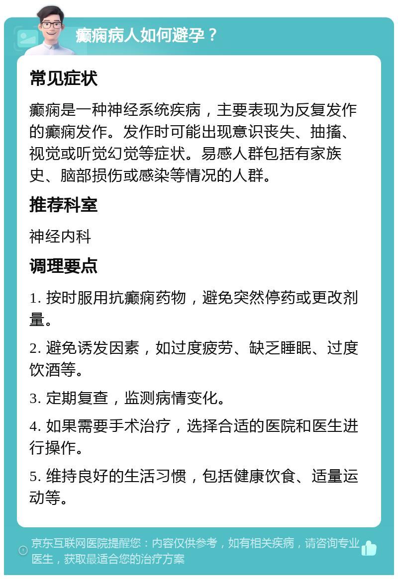 癫痫病人如何避孕？ 常见症状 癫痫是一种神经系统疾病，主要表现为反复发作的癫痫发作。发作时可能出现意识丧失、抽搐、视觉或听觉幻觉等症状。易感人群包括有家族史、脑部损伤或感染等情况的人群。 推荐科室 神经内科 调理要点 1. 按时服用抗癫痫药物，避免突然停药或更改剂量。 2. 避免诱发因素，如过度疲劳、缺乏睡眠、过度饮酒等。 3. 定期复查，监测病情变化。 4. 如果需要手术治疗，选择合适的医院和医生进行操作。 5. 维持良好的生活习惯，包括健康饮食、适量运动等。