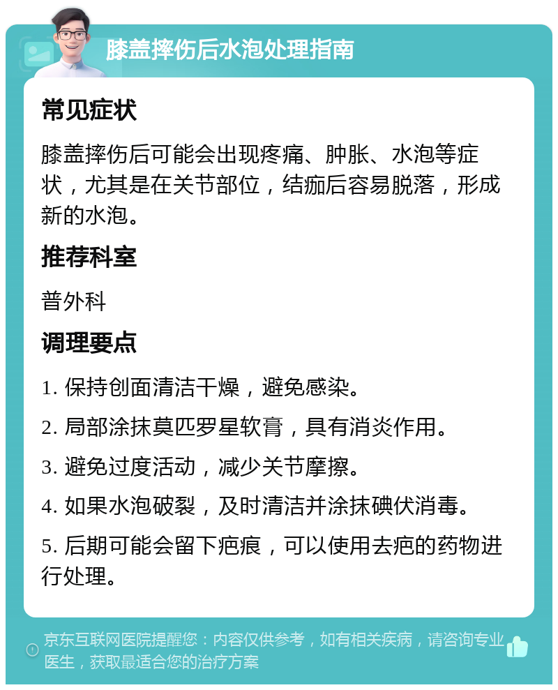 膝盖摔伤后水泡处理指南 常见症状 膝盖摔伤后可能会出现疼痛、肿胀、水泡等症状，尤其是在关节部位，结痂后容易脱落，形成新的水泡。 推荐科室 普外科 调理要点 1. 保持创面清洁干燥，避免感染。 2. 局部涂抹莫匹罗星软膏，具有消炎作用。 3. 避免过度活动，减少关节摩擦。 4. 如果水泡破裂，及时清洁并涂抹碘伏消毒。 5. 后期可能会留下疤痕，可以使用去疤的药物进行处理。