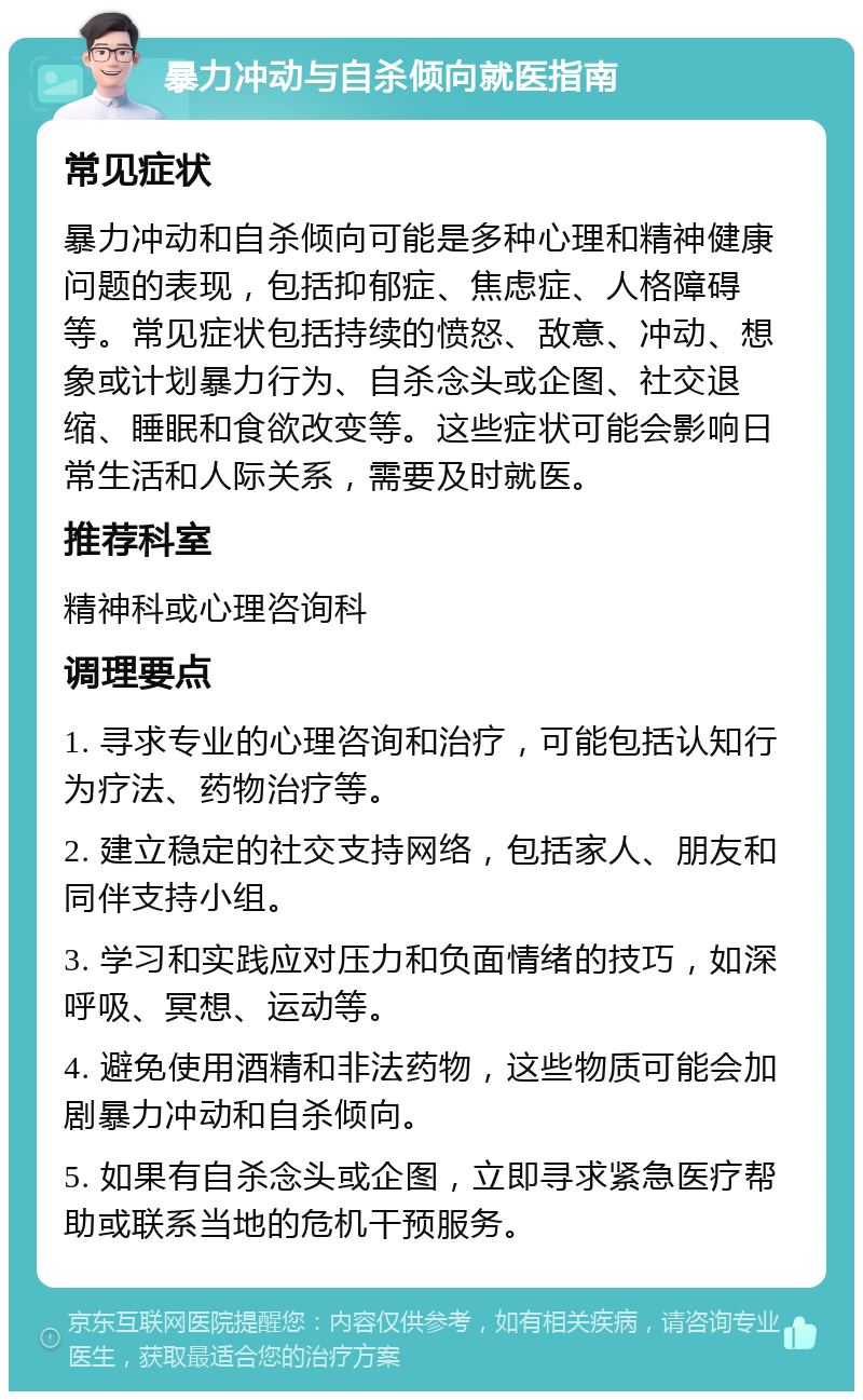 暴力冲动与自杀倾向就医指南 常见症状 暴力冲动和自杀倾向可能是多种心理和精神健康问题的表现，包括抑郁症、焦虑症、人格障碍等。常见症状包括持续的愤怒、敌意、冲动、想象或计划暴力行为、自杀念头或企图、社交退缩、睡眠和食欲改变等。这些症状可能会影响日常生活和人际关系，需要及时就医。 推荐科室 精神科或心理咨询科 调理要点 1. 寻求专业的心理咨询和治疗，可能包括认知行为疗法、药物治疗等。 2. 建立稳定的社交支持网络，包括家人、朋友和同伴支持小组。 3. 学习和实践应对压力和负面情绪的技巧，如深呼吸、冥想、运动等。 4. 避免使用酒精和非法药物，这些物质可能会加剧暴力冲动和自杀倾向。 5. 如果有自杀念头或企图，立即寻求紧急医疗帮助或联系当地的危机干预服务。