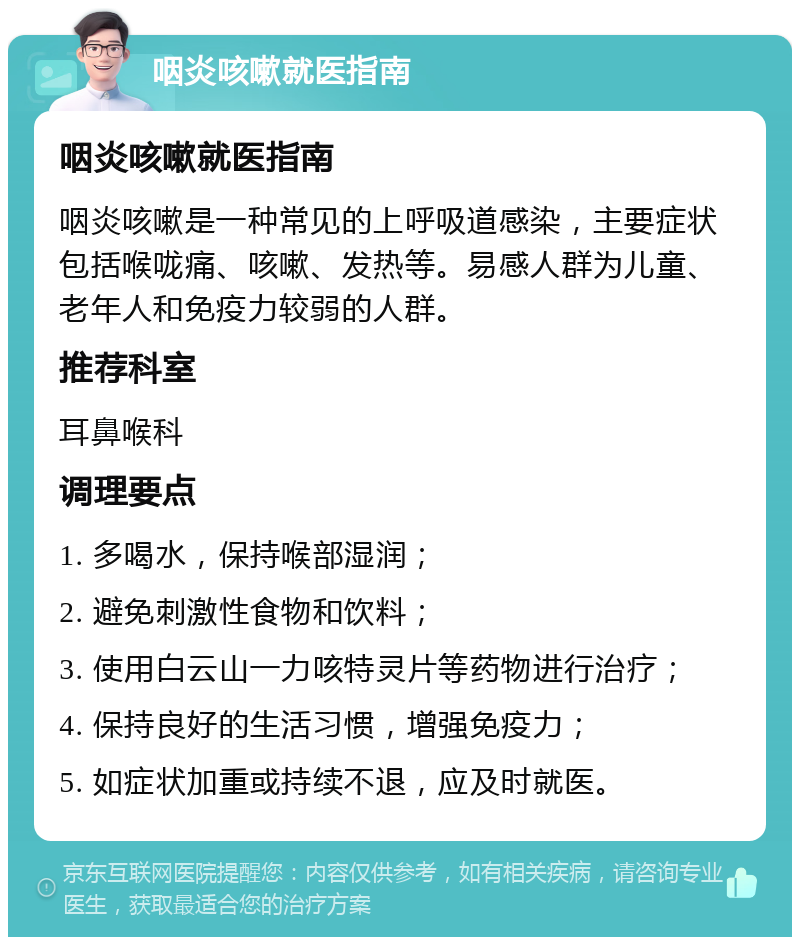 咽炎咳嗽就医指南 咽炎咳嗽就医指南 咽炎咳嗽是一种常见的上呼吸道感染，主要症状包括喉咙痛、咳嗽、发热等。易感人群为儿童、老年人和免疫力较弱的人群。 推荐科室 耳鼻喉科 调理要点 1. 多喝水，保持喉部湿润； 2. 避免刺激性食物和饮料； 3. 使用白云山一力咳特灵片等药物进行治疗； 4. 保持良好的生活习惯，增强免疫力； 5. 如症状加重或持续不退，应及时就医。