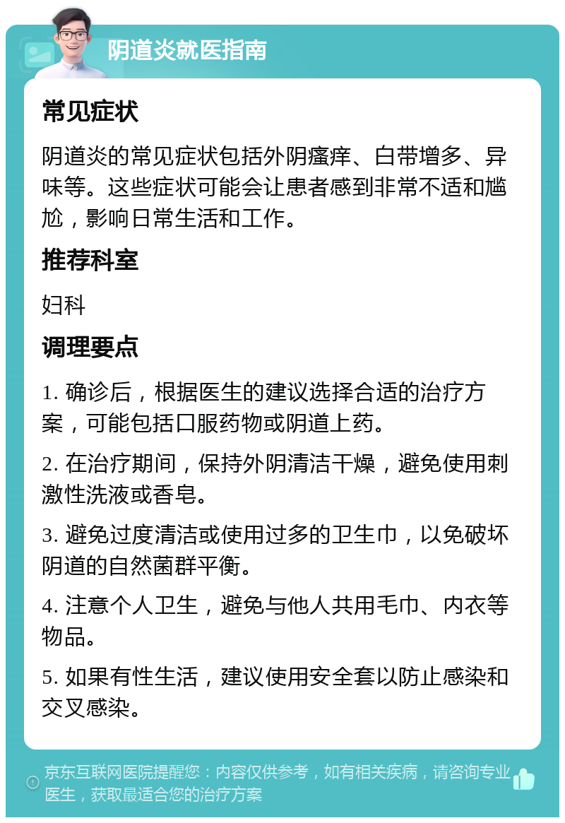 阴道炎就医指南 常见症状 阴道炎的常见症状包括外阴瘙痒、白带增多、异味等。这些症状可能会让患者感到非常不适和尴尬，影响日常生活和工作。 推荐科室 妇科 调理要点 1. 确诊后，根据医生的建议选择合适的治疗方案，可能包括口服药物或阴道上药。 2. 在治疗期间，保持外阴清洁干燥，避免使用刺激性洗液或香皂。 3. 避免过度清洁或使用过多的卫生巾，以免破坏阴道的自然菌群平衡。 4. 注意个人卫生，避免与他人共用毛巾、内衣等物品。 5. 如果有性生活，建议使用安全套以防止感染和交叉感染。