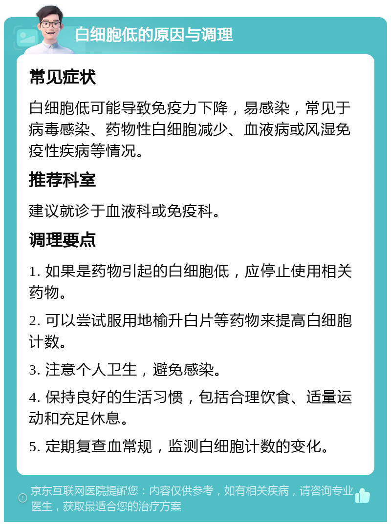 白细胞低的原因与调理 常见症状 白细胞低可能导致免疫力下降，易感染，常见于病毒感染、药物性白细胞减少、血液病或风湿免疫性疾病等情况。 推荐科室 建议就诊于血液科或免疫科。 调理要点 1. 如果是药物引起的白细胞低，应停止使用相关药物。 2. 可以尝试服用地榆升白片等药物来提高白细胞计数。 3. 注意个人卫生，避免感染。 4. 保持良好的生活习惯，包括合理饮食、适量运动和充足休息。 5. 定期复查血常规，监测白细胞计数的变化。