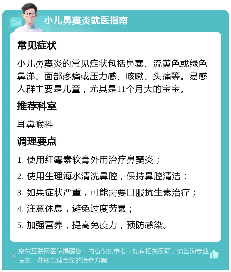 小儿鼻窦炎就医指南 常见症状 小儿鼻窦炎的常见症状包括鼻塞、流黄色或绿色鼻涕、面部疼痛或压力感、咳嗽、头痛等。易感人群主要是儿童，尤其是11个月大的宝宝。 推荐科室 耳鼻喉科 调理要点 1. 使用红霉素软膏外用治疗鼻窦炎； 2. 使用生理海水清洗鼻腔，保持鼻腔清洁； 3. 如果症状严重，可能需要口服抗生素治疗； 4. 注意休息，避免过度劳累； 5. 加强营养，提高免疫力，预防感染。