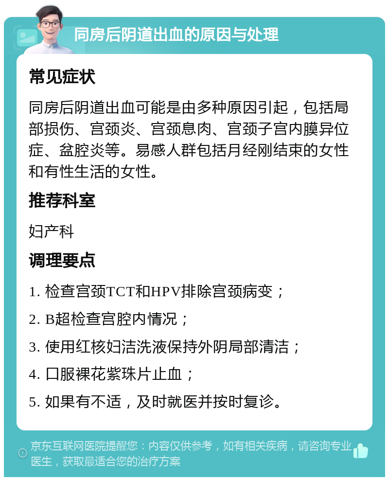 同房后阴道出血的原因与处理 常见症状 同房后阴道出血可能是由多种原因引起，包括局部损伤、宫颈炎、宫颈息肉、宫颈子宫内膜异位症、盆腔炎等。易感人群包括月经刚结束的女性和有性生活的女性。 推荐科室 妇产科 调理要点 1. 检查宫颈TCT和HPV排除宫颈病变； 2. B超检查宫腔内情况； 3. 使用红核妇洁洗液保持外阴局部清洁； 4. 口服裸花紫珠片止血； 5. 如果有不适，及时就医并按时复诊。