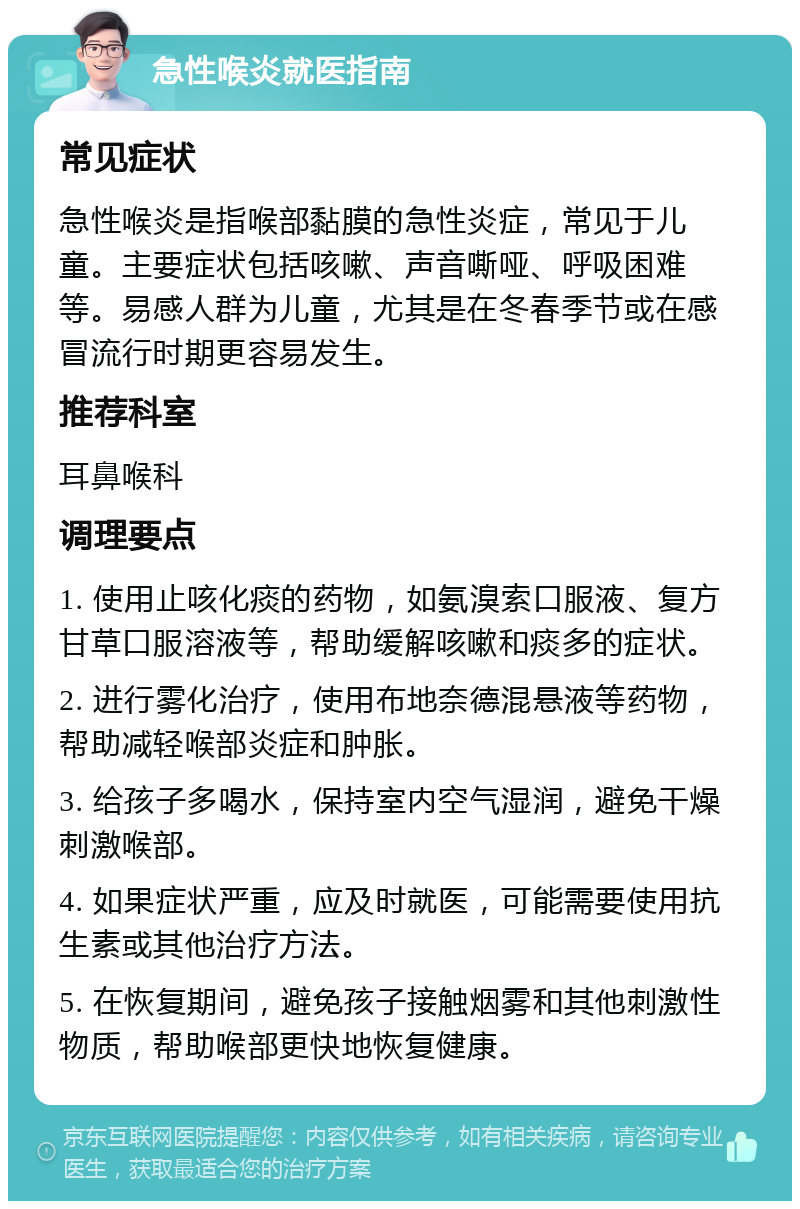 急性喉炎就医指南 常见症状 急性喉炎是指喉部黏膜的急性炎症，常见于儿童。主要症状包括咳嗽、声音嘶哑、呼吸困难等。易感人群为儿童，尤其是在冬春季节或在感冒流行时期更容易发生。 推荐科室 耳鼻喉科 调理要点 1. 使用止咳化痰的药物，如氨溴索口服液、复方甘草口服溶液等，帮助缓解咳嗽和痰多的症状。 2. 进行雾化治疗，使用布地奈德混悬液等药物，帮助减轻喉部炎症和肿胀。 3. 给孩子多喝水，保持室内空气湿润，避免干燥刺激喉部。 4. 如果症状严重，应及时就医，可能需要使用抗生素或其他治疗方法。 5. 在恢复期间，避免孩子接触烟雾和其他刺激性物质，帮助喉部更快地恢复健康。