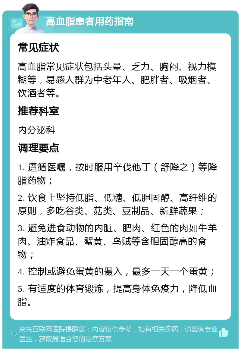 高血脂患者用药指南 常见症状 高血脂常见症状包括头晕、乏力、胸闷、视力模糊等，易感人群为中老年人、肥胖者、吸烟者、饮酒者等。 推荐科室 内分泌科 调理要点 1. 遵循医嘱，按时服用辛伐他丁（舒降之）等降脂药物； 2. 饮食上坚持低脂、低糖、低胆固醇、高纤维的原则，多吃谷类、菇类、豆制品、新鲜蔬果； 3. 避免进食动物的内脏、肥肉、红色的肉如牛羊肉、油炸食品、蟹黄、乌贼等含胆固醇高的食物； 4. 控制或避免蛋黄的摄入，最多一天一个蛋黄； 5. 有适度的体育锻炼，提高身体免疫力，降低血脂。