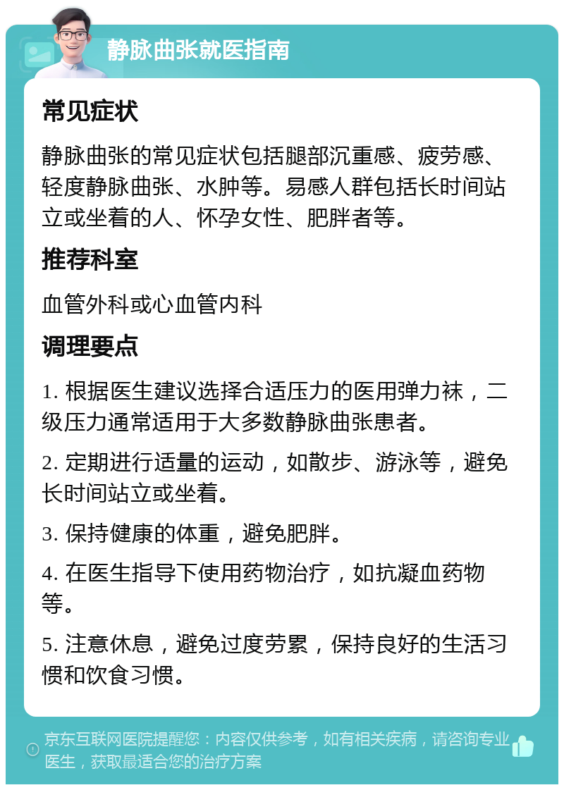 静脉曲张就医指南 常见症状 静脉曲张的常见症状包括腿部沉重感、疲劳感、轻度静脉曲张、水肿等。易感人群包括长时间站立或坐着的人、怀孕女性、肥胖者等。 推荐科室 血管外科或心血管内科 调理要点 1. 根据医生建议选择合适压力的医用弹力袜，二级压力通常适用于大多数静脉曲张患者。 2. 定期进行适量的运动，如散步、游泳等，避免长时间站立或坐着。 3. 保持健康的体重，避免肥胖。 4. 在医生指导下使用药物治疗，如抗凝血药物等。 5. 注意休息，避免过度劳累，保持良好的生活习惯和饮食习惯。