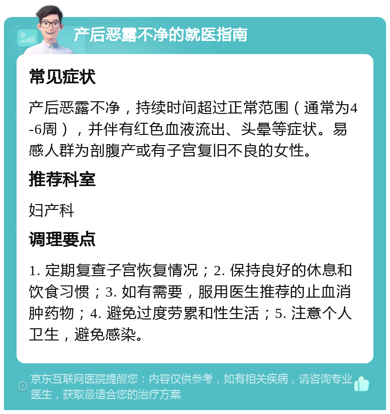 产后恶露不净的就医指南 常见症状 产后恶露不净，持续时间超过正常范围（通常为4-6周），并伴有红色血液流出、头晕等症状。易感人群为剖腹产或有子宫复旧不良的女性。 推荐科室 妇产科 调理要点 1. 定期复查子宫恢复情况；2. 保持良好的休息和饮食习惯；3. 如有需要，服用医生推荐的止血消肿药物；4. 避免过度劳累和性生活；5. 注意个人卫生，避免感染。