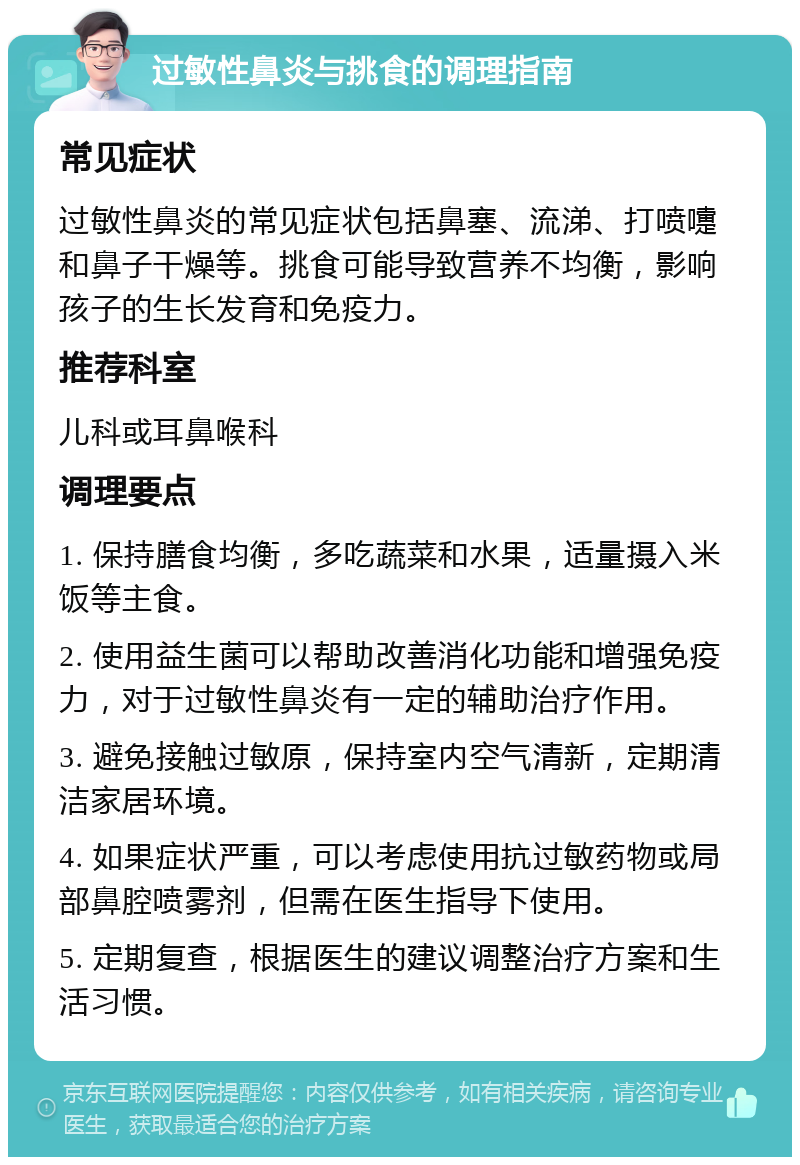 过敏性鼻炎与挑食的调理指南 常见症状 过敏性鼻炎的常见症状包括鼻塞、流涕、打喷嚏和鼻子干燥等。挑食可能导致营养不均衡，影响孩子的生长发育和免疫力。 推荐科室 儿科或耳鼻喉科 调理要点 1. 保持膳食均衡，多吃蔬菜和水果，适量摄入米饭等主食。 2. 使用益生菌可以帮助改善消化功能和增强免疫力，对于过敏性鼻炎有一定的辅助治疗作用。 3. 避免接触过敏原，保持室内空气清新，定期清洁家居环境。 4. 如果症状严重，可以考虑使用抗过敏药物或局部鼻腔喷雾剂，但需在医生指导下使用。 5. 定期复查，根据医生的建议调整治疗方案和生活习惯。