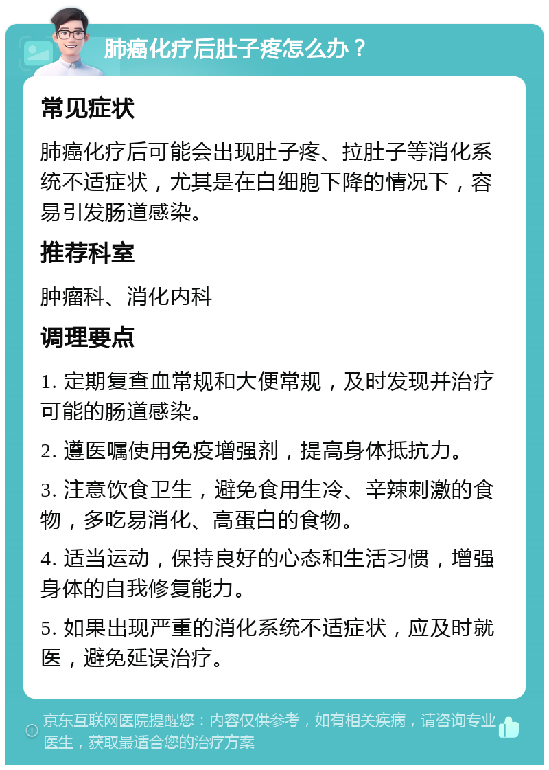 肺癌化疗后肚子疼怎么办？ 常见症状 肺癌化疗后可能会出现肚子疼、拉肚子等消化系统不适症状，尤其是在白细胞下降的情况下，容易引发肠道感染。 推荐科室 肿瘤科、消化内科 调理要点 1. 定期复查血常规和大便常规，及时发现并治疗可能的肠道感染。 2. 遵医嘱使用免疫增强剂，提高身体抵抗力。 3. 注意饮食卫生，避免食用生冷、辛辣刺激的食物，多吃易消化、高蛋白的食物。 4. 适当运动，保持良好的心态和生活习惯，增强身体的自我修复能力。 5. 如果出现严重的消化系统不适症状，应及时就医，避免延误治疗。