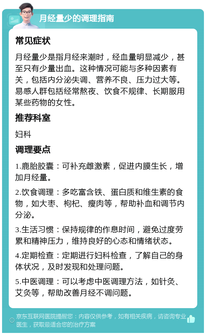 月经量少的调理指南 常见症状 月经量少是指月经来潮时，经血量明显减少，甚至只有少量出血。这种情况可能与多种因素有关，包括内分泌失调、营养不良、压力过大等。易感人群包括经常熬夜、饮食不规律、长期服用某些药物的女性。 推荐科室 妇科 调理要点 1.鹿胎胶囊：可补充雌激素，促进内膜生长，增加月经量。 2.饮食调理：多吃富含铁、蛋白质和维生素的食物，如大枣、枸杞、瘦肉等，帮助补血和调节内分泌。 3.生活习惯：保持规律的作息时间，避免过度劳累和精神压力，维持良好的心态和情绪状态。 4.定期检查：定期进行妇科检查，了解自己的身体状况，及时发现和处理问题。 5.中医调理：可以考虑中医调理方法，如针灸、艾灸等，帮助改善月经不调问题。