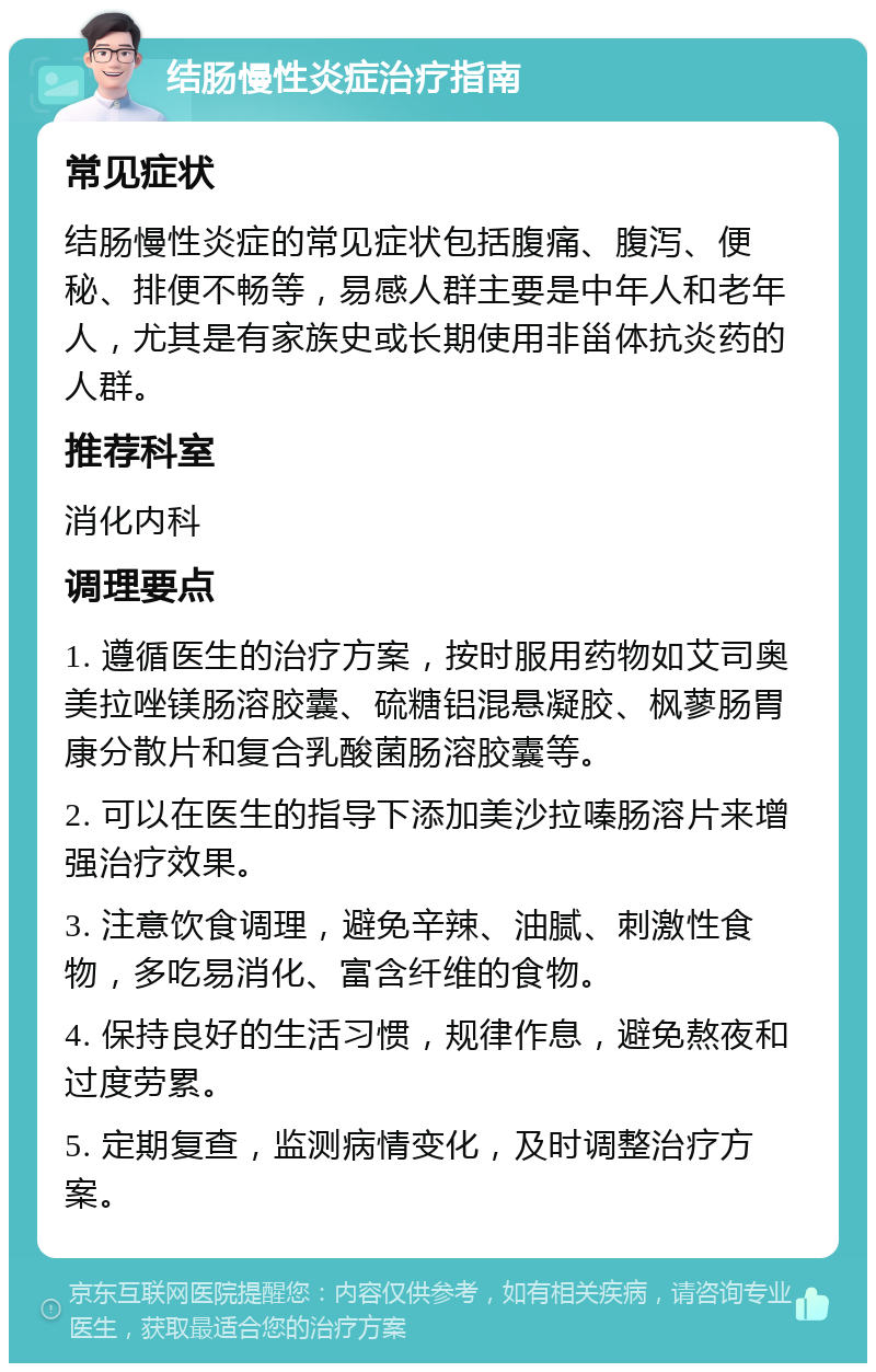 结肠慢性炎症治疗指南 常见症状 结肠慢性炎症的常见症状包括腹痛、腹泻、便秘、排便不畅等，易感人群主要是中年人和老年人，尤其是有家族史或长期使用非甾体抗炎药的人群。 推荐科室 消化内科 调理要点 1. 遵循医生的治疗方案，按时服用药物如艾司奥美拉唑镁肠溶胶囊、硫糖铝混悬凝胶、枫蓼肠胃康分散片和复合乳酸菌肠溶胶囊等。 2. 可以在医生的指导下添加美沙拉嗪肠溶片来增强治疗效果。 3. 注意饮食调理，避免辛辣、油腻、刺激性食物，多吃易消化、富含纤维的食物。 4. 保持良好的生活习惯，规律作息，避免熬夜和过度劳累。 5. 定期复查，监测病情变化，及时调整治疗方案。