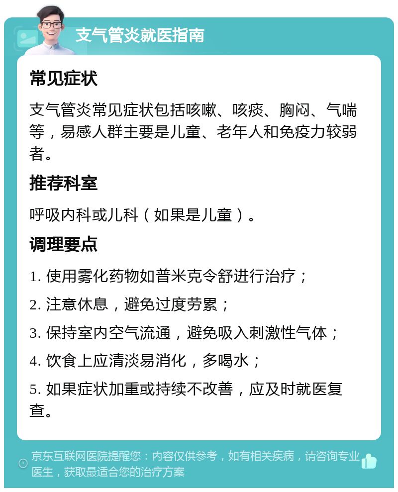 支气管炎就医指南 常见症状 支气管炎常见症状包括咳嗽、咳痰、胸闷、气喘等，易感人群主要是儿童、老年人和免疫力较弱者。 推荐科室 呼吸内科或儿科（如果是儿童）。 调理要点 1. 使用雾化药物如普米克令舒进行治疗； 2. 注意休息，避免过度劳累； 3. 保持室内空气流通，避免吸入刺激性气体； 4. 饮食上应清淡易消化，多喝水； 5. 如果症状加重或持续不改善，应及时就医复查。