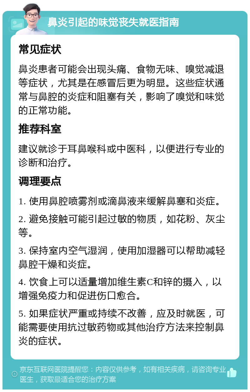 鼻炎引起的味觉丧失就医指南 常见症状 鼻炎患者可能会出现头痛、食物无味、嗅觉减退等症状，尤其是在感冒后更为明显。这些症状通常与鼻腔的炎症和阻塞有关，影响了嗅觉和味觉的正常功能。 推荐科室 建议就诊于耳鼻喉科或中医科，以便进行专业的诊断和治疗。 调理要点 1. 使用鼻腔喷雾剂或滴鼻液来缓解鼻塞和炎症。 2. 避免接触可能引起过敏的物质，如花粉、灰尘等。 3. 保持室内空气湿润，使用加湿器可以帮助减轻鼻腔干燥和炎症。 4. 饮食上可以适量增加维生素C和锌的摄入，以增强免疫力和促进伤口愈合。 5. 如果症状严重或持续不改善，应及时就医，可能需要使用抗过敏药物或其他治疗方法来控制鼻炎的症状。