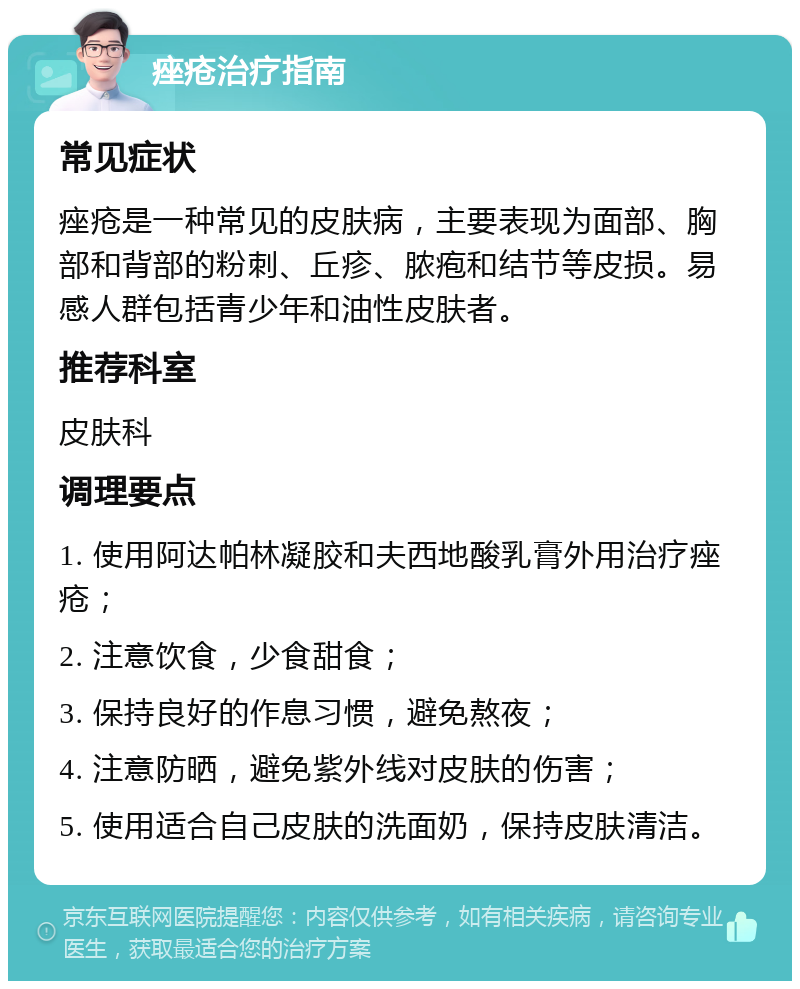 痤疮治疗指南 常见症状 痤疮是一种常见的皮肤病，主要表现为面部、胸部和背部的粉刺、丘疹、脓疱和结节等皮损。易感人群包括青少年和油性皮肤者。 推荐科室 皮肤科 调理要点 1. 使用阿达帕林凝胶和夫西地酸乳膏外用治疗痤疮； 2. 注意饮食，少食甜食； 3. 保持良好的作息习惯，避免熬夜； 4. 注意防晒，避免紫外线对皮肤的伤害； 5. 使用适合自己皮肤的洗面奶，保持皮肤清洁。