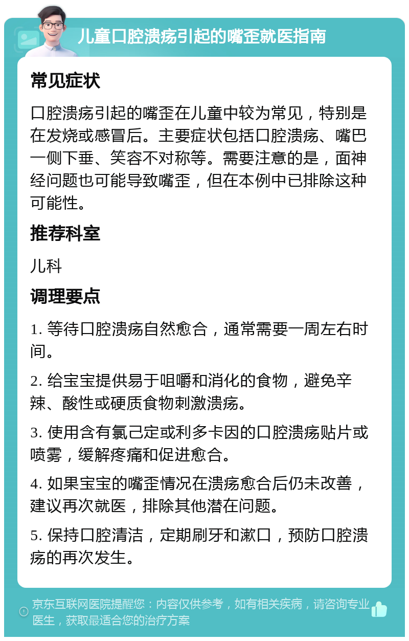 儿童口腔溃疡引起的嘴歪就医指南 常见症状 口腔溃疡引起的嘴歪在儿童中较为常见，特别是在发烧或感冒后。主要症状包括口腔溃疡、嘴巴一侧下垂、笑容不对称等。需要注意的是，面神经问题也可能导致嘴歪，但在本例中已排除这种可能性。 推荐科室 儿科 调理要点 1. 等待口腔溃疡自然愈合，通常需要一周左右时间。 2. 给宝宝提供易于咀嚼和消化的食物，避免辛辣、酸性或硬质食物刺激溃疡。 3. 使用含有氯己定或利多卡因的口腔溃疡贴片或喷雾，缓解疼痛和促进愈合。 4. 如果宝宝的嘴歪情况在溃疡愈合后仍未改善，建议再次就医，排除其他潜在问题。 5. 保持口腔清洁，定期刷牙和漱口，预防口腔溃疡的再次发生。