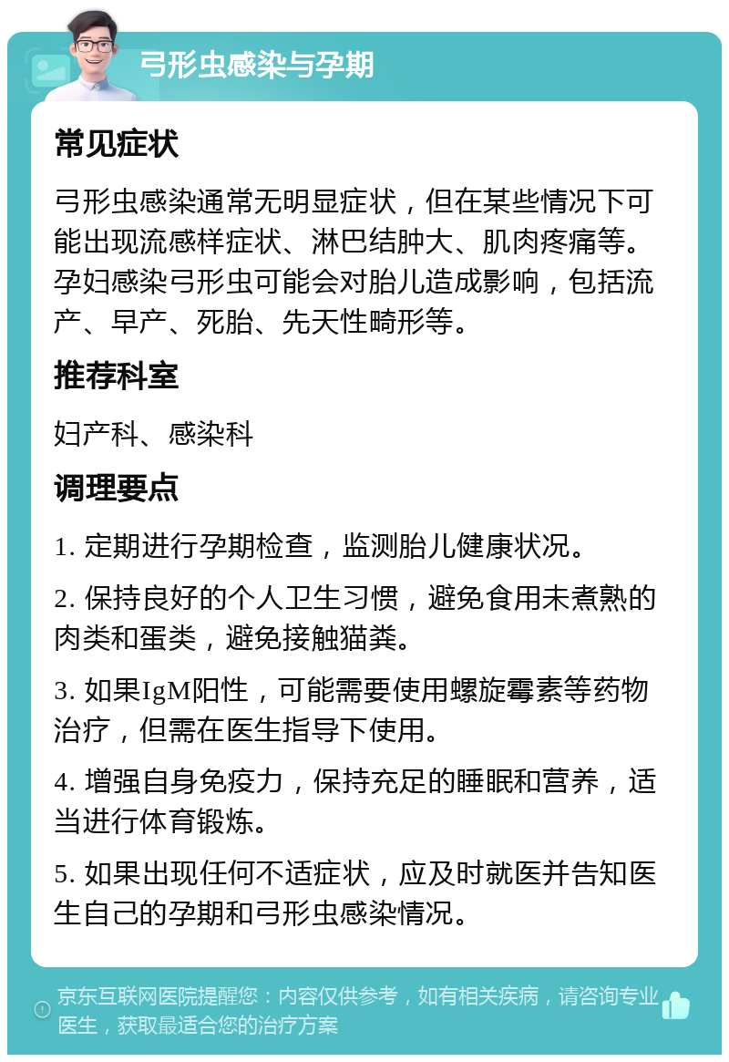 弓形虫感染与孕期 常见症状 弓形虫感染通常无明显症状，但在某些情况下可能出现流感样症状、淋巴结肿大、肌肉疼痛等。孕妇感染弓形虫可能会对胎儿造成影响，包括流产、早产、死胎、先天性畸形等。 推荐科室 妇产科、感染科 调理要点 1. 定期进行孕期检查，监测胎儿健康状况。 2. 保持良好的个人卫生习惯，避免食用未煮熟的肉类和蛋类，避免接触猫粪。 3. 如果IgM阳性，可能需要使用螺旋霉素等药物治疗，但需在医生指导下使用。 4. 增强自身免疫力，保持充足的睡眠和营养，适当进行体育锻炼。 5. 如果出现任何不适症状，应及时就医并告知医生自己的孕期和弓形虫感染情况。