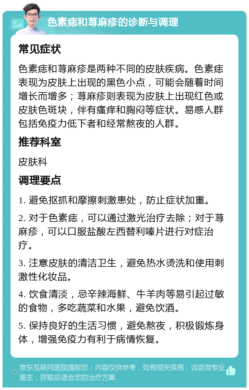 色素痣和荨麻疹的诊断与调理 常见症状 色素痣和荨麻疹是两种不同的皮肤疾病。色素痣表现为皮肤上出现的黑色小点，可能会随着时间增长而增多；荨麻疹则表现为皮肤上出现红色或皮肤色斑块，伴有瘙痒和胸闷等症状。易感人群包括免疫力低下者和经常熬夜的人群。 推荐科室 皮肤科 调理要点 1. 避免抠抓和摩擦刺激患处，防止症状加重。 2. 对于色素痣，可以通过激光治疗去除；对于荨麻疹，可以口服盐酸左西替利嗪片进行对症治疗。 3. 注意皮肤的清洁卫生，避免热水烫洗和使用刺激性化妆品。 4. 饮食清淡，忌辛辣海鲜、牛羊肉等易引起过敏的食物，多吃蔬菜和水果，避免饮酒。 5. 保持良好的生活习惯，避免熬夜，积极锻炼身体，增强免疫力有利于病情恢复。