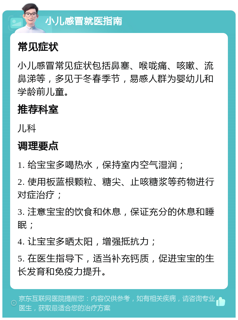 小儿感冒就医指南 常见症状 小儿感冒常见症状包括鼻塞、喉咙痛、咳嗽、流鼻涕等，多见于冬春季节，易感人群为婴幼儿和学龄前儿童。 推荐科室 儿科 调理要点 1. 给宝宝多喝热水，保持室内空气湿润； 2. 使用板蓝根颗粒、糖尖、止咳糖浆等药物进行对症治疗； 3. 注意宝宝的饮食和休息，保证充分的休息和睡眠； 4. 让宝宝多晒太阳，增强抵抗力； 5. 在医生指导下，适当补充钙质，促进宝宝的生长发育和免疫力提升。