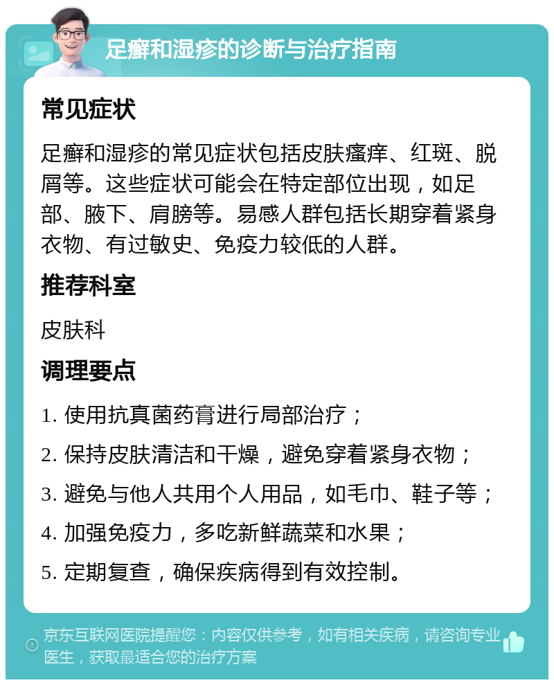 足癣和湿疹的诊断与治疗指南 常见症状 足癣和湿疹的常见症状包括皮肤瘙痒、红斑、脱屑等。这些症状可能会在特定部位出现，如足部、腋下、肩膀等。易感人群包括长期穿着紧身衣物、有过敏史、免疫力较低的人群。 推荐科室 皮肤科 调理要点 1. 使用抗真菌药膏进行局部治疗； 2. 保持皮肤清洁和干燥，避免穿着紧身衣物； 3. 避免与他人共用个人用品，如毛巾、鞋子等； 4. 加强免疫力，多吃新鲜蔬菜和水果； 5. 定期复查，确保疾病得到有效控制。