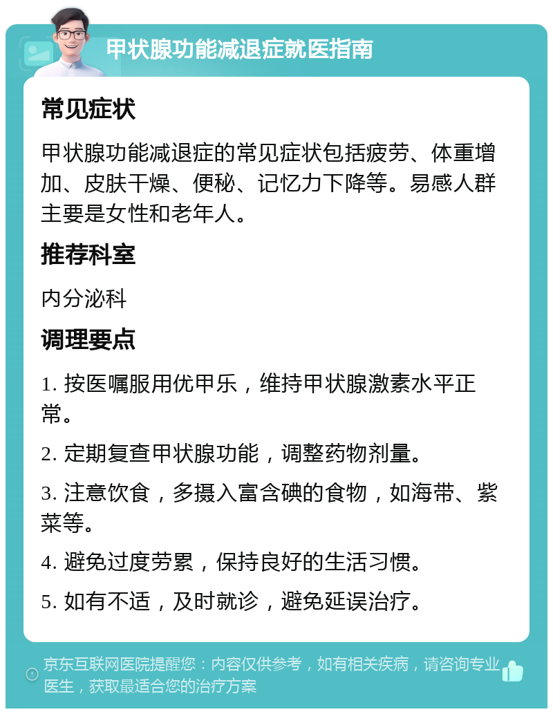 甲状腺功能减退症就医指南 常见症状 甲状腺功能减退症的常见症状包括疲劳、体重增加、皮肤干燥、便秘、记忆力下降等。易感人群主要是女性和老年人。 推荐科室 内分泌科 调理要点 1. 按医嘱服用优甲乐，维持甲状腺激素水平正常。 2. 定期复查甲状腺功能，调整药物剂量。 3. 注意饮食，多摄入富含碘的食物，如海带、紫菜等。 4. 避免过度劳累，保持良好的生活习惯。 5. 如有不适，及时就诊，避免延误治疗。