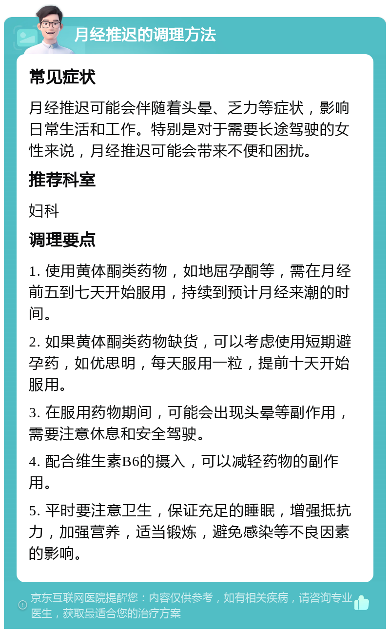 月经推迟的调理方法 常见症状 月经推迟可能会伴随着头晕、乏力等症状，影响日常生活和工作。特别是对于需要长途驾驶的女性来说，月经推迟可能会带来不便和困扰。 推荐科室 妇科 调理要点 1. 使用黄体酮类药物，如地屈孕酮等，需在月经前五到七天开始服用，持续到预计月经来潮的时间。 2. 如果黄体酮类药物缺货，可以考虑使用短期避孕药，如优思明，每天服用一粒，提前十天开始服用。 3. 在服用药物期间，可能会出现头晕等副作用，需要注意休息和安全驾驶。 4. 配合维生素B6的摄入，可以减轻药物的副作用。 5. 平时要注意卫生，保证充足的睡眠，增强抵抗力，加强营养，适当锻炼，避免感染等不良因素的影响。