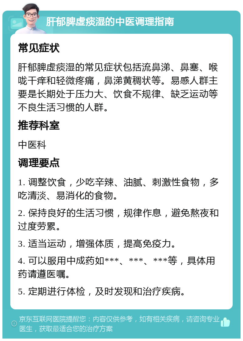 肝郁脾虚痰湿的中医调理指南 常见症状 肝郁脾虚痰湿的常见症状包括流鼻涕、鼻塞、喉咙干痒和轻微疼痛，鼻涕黄稠状等。易感人群主要是长期处于压力大、饮食不规律、缺乏运动等不良生活习惯的人群。 推荐科室 中医科 调理要点 1. 调整饮食，少吃辛辣、油腻、刺激性食物，多吃清淡、易消化的食物。 2. 保持良好的生活习惯，规律作息，避免熬夜和过度劳累。 3. 适当运动，增强体质，提高免疫力。 4. 可以服用中成药如***、***、***等，具体用药请遵医嘱。 5. 定期进行体检，及时发现和治疗疾病。