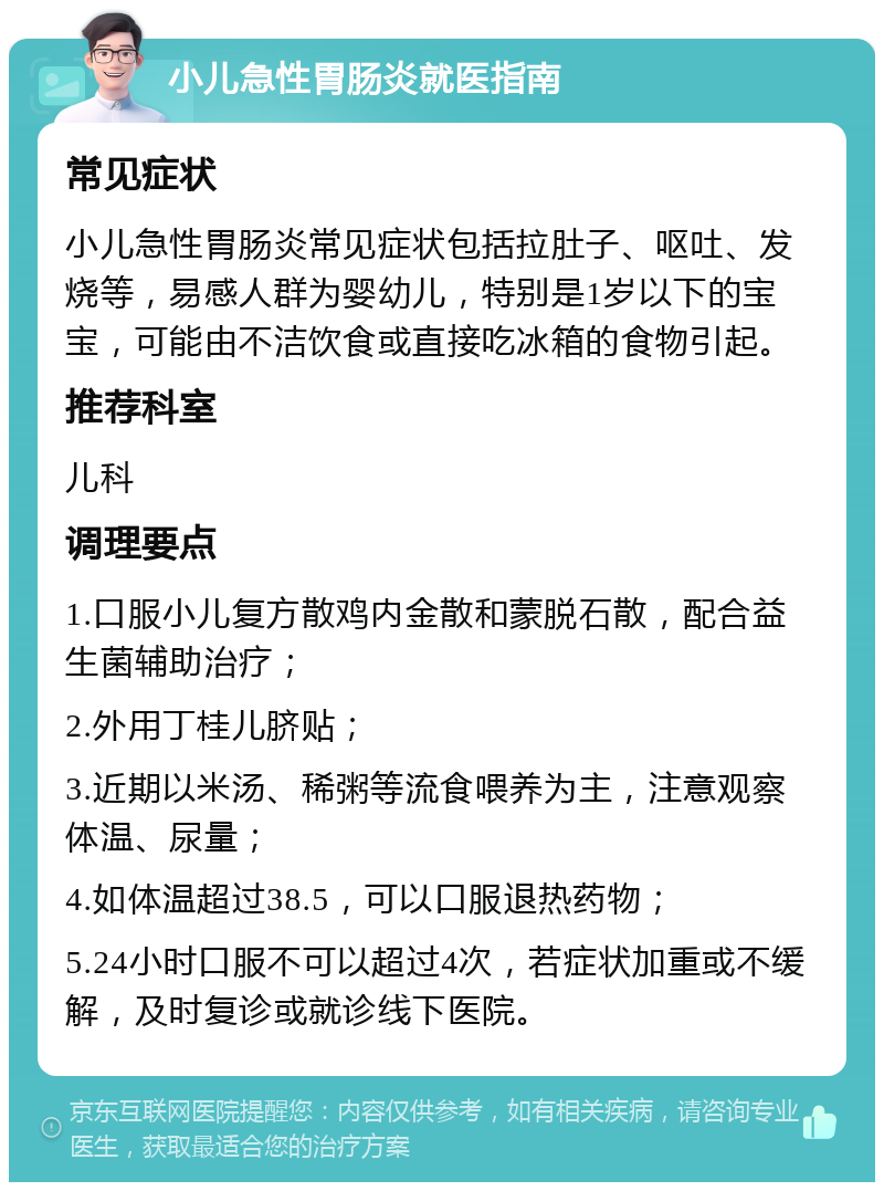 小儿急性胃肠炎就医指南 常见症状 小儿急性胃肠炎常见症状包括拉肚子、呕吐、发烧等，易感人群为婴幼儿，特别是1岁以下的宝宝，可能由不洁饮食或直接吃冰箱的食物引起。 推荐科室 儿科 调理要点 1.口服小儿复方散鸡内金散和蒙脱石散，配合益生菌辅助治疗； 2.外用丁桂儿脐贴； 3.近期以米汤、稀粥等流食喂养为主，注意观察体温、尿量； 4.如体温超过38.5，可以口服退热药物； 5.24小时口服不可以超过4次，若症状加重或不缓解，及时复诊或就诊线下医院。