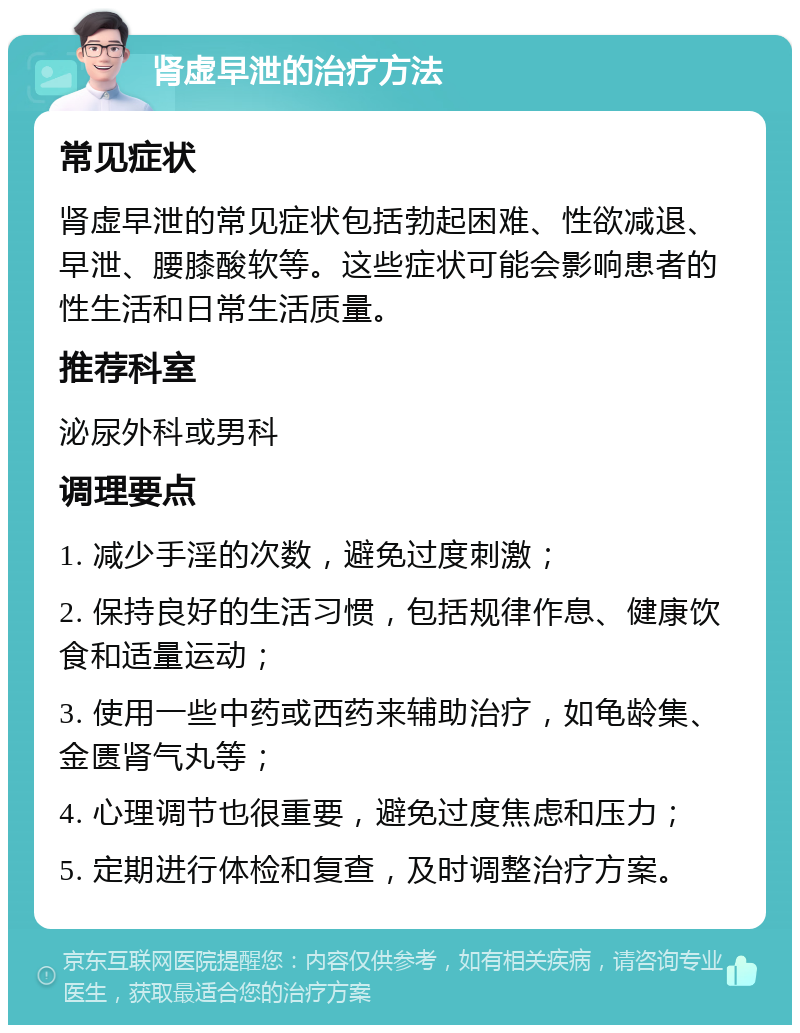 肾虚早泄的治疗方法 常见症状 肾虚早泄的常见症状包括勃起困难、性欲减退、早泄、腰膝酸软等。这些症状可能会影响患者的性生活和日常生活质量。 推荐科室 泌尿外科或男科 调理要点 1. 减少手淫的次数，避免过度刺激； 2. 保持良好的生活习惯，包括规律作息、健康饮食和适量运动； 3. 使用一些中药或西药来辅助治疗，如龟龄集、金匮肾气丸等； 4. 心理调节也很重要，避免过度焦虑和压力； 5. 定期进行体检和复查，及时调整治疗方案。