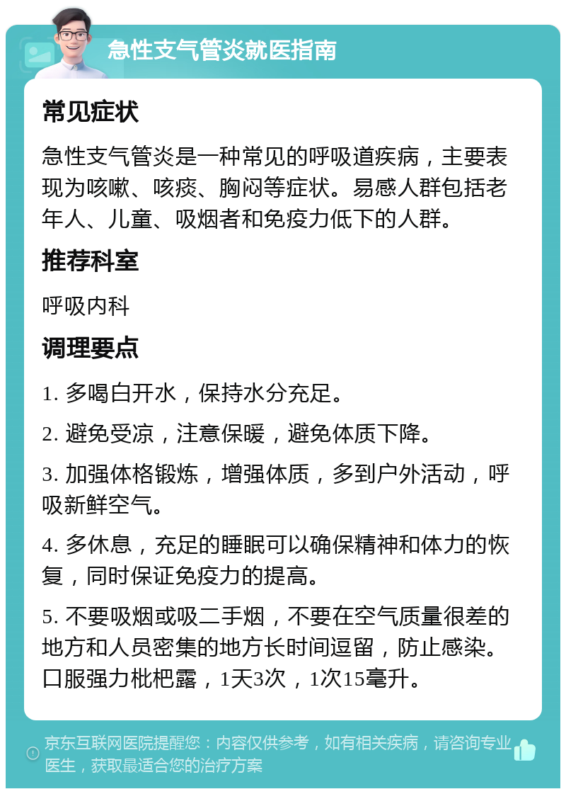 急性支气管炎就医指南 常见症状 急性支气管炎是一种常见的呼吸道疾病，主要表现为咳嗽、咳痰、胸闷等症状。易感人群包括老年人、儿童、吸烟者和免疫力低下的人群。 推荐科室 呼吸内科 调理要点 1. 多喝白开水，保持水分充足。 2. 避免受凉，注意保暖，避免体质下降。 3. 加强体格锻炼，增强体质，多到户外活动，呼吸新鲜空气。 4. 多休息，充足的睡眠可以确保精神和体力的恢复，同时保证免疫力的提高。 5. 不要吸烟或吸二手烟，不要在空气质量很差的地方和人员密集的地方长时间逗留，防止感染。口服强力枇杷露，1天3次，1次15毫升。