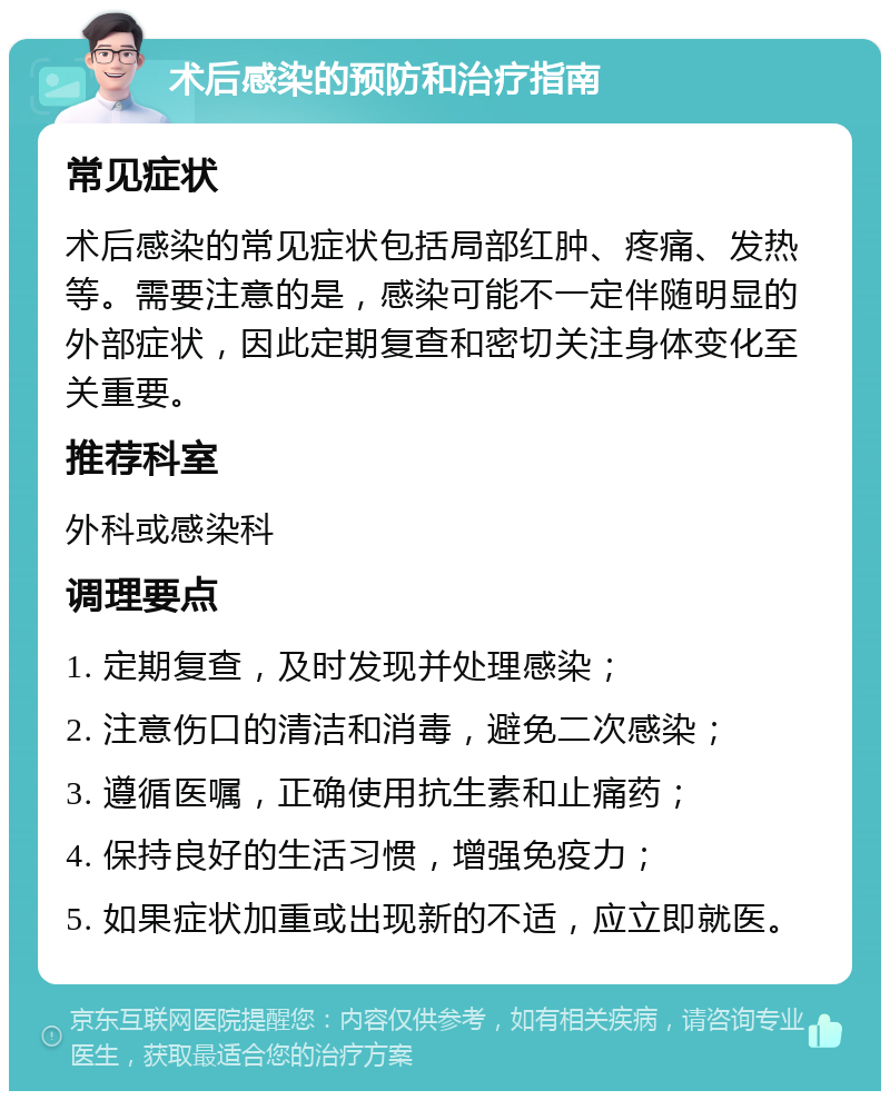 术后感染的预防和治疗指南 常见症状 术后感染的常见症状包括局部红肿、疼痛、发热等。需要注意的是，感染可能不一定伴随明显的外部症状，因此定期复查和密切关注身体变化至关重要。 推荐科室 外科或感染科 调理要点 1. 定期复查，及时发现并处理感染； 2. 注意伤口的清洁和消毒，避免二次感染； 3. 遵循医嘱，正确使用抗生素和止痛药； 4. 保持良好的生活习惯，增强免疫力； 5. 如果症状加重或出现新的不适，应立即就医。