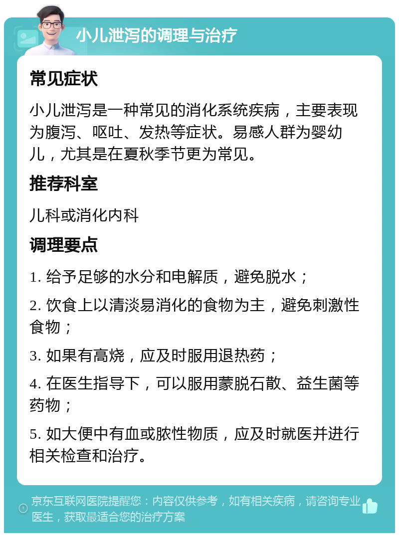 小儿泄泻的调理与治疗 常见症状 小儿泄泻是一种常见的消化系统疾病，主要表现为腹泻、呕吐、发热等症状。易感人群为婴幼儿，尤其是在夏秋季节更为常见。 推荐科室 儿科或消化内科 调理要点 1. 给予足够的水分和电解质，避免脱水； 2. 饮食上以清淡易消化的食物为主，避免刺激性食物； 3. 如果有高烧，应及时服用退热药； 4. 在医生指导下，可以服用蒙脱石散、益生菌等药物； 5. 如大便中有血或脓性物质，应及时就医并进行相关检查和治疗。