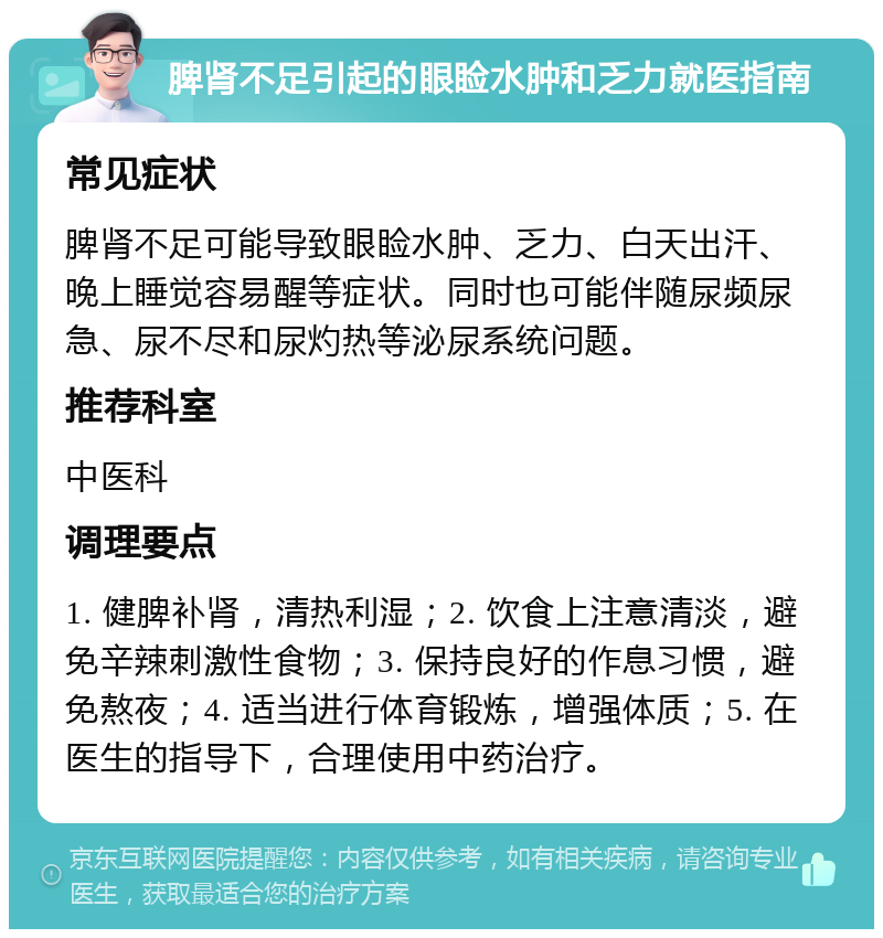 脾肾不足引起的眼睑水肿和乏力就医指南 常见症状 脾肾不足可能导致眼睑水肿、乏力、白天出汗、晚上睡觉容易醒等症状。同时也可能伴随尿频尿急、尿不尽和尿灼热等泌尿系统问题。 推荐科室 中医科 调理要点 1. 健脾补肾，清热利湿；2. 饮食上注意清淡，避免辛辣刺激性食物；3. 保持良好的作息习惯，避免熬夜；4. 适当进行体育锻炼，增强体质；5. 在医生的指导下，合理使用中药治疗。