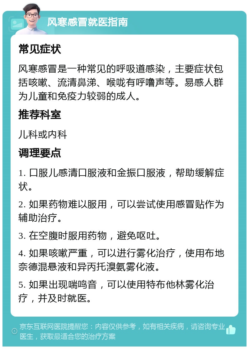 风寒感冒就医指南 常见症状 风寒感冒是一种常见的呼吸道感染，主要症状包括咳嗽、流清鼻涕、喉咙有呼噜声等。易感人群为儿童和免疫力较弱的成人。 推荐科室 儿科或内科 调理要点 1. 口服儿感清口服液和金振口服液，帮助缓解症状。 2. 如果药物难以服用，可以尝试使用感冒贴作为辅助治疗。 3. 在空腹时服用药物，避免呕吐。 4. 如果咳嗽严重，可以进行雾化治疗，使用布地奈德混悬液和异丙托溴氨雾化液。 5. 如果出现喘鸣音，可以使用特布他林雾化治疗，并及时就医。