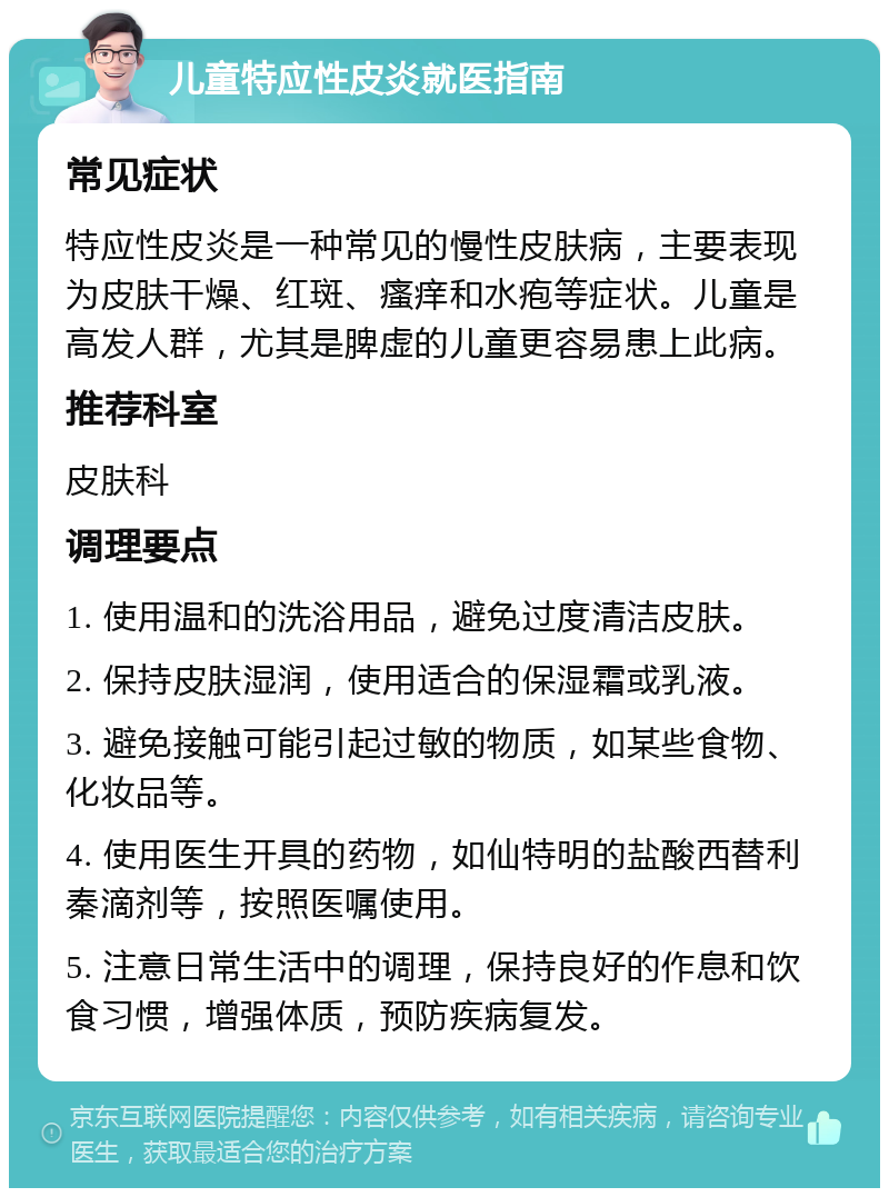 儿童特应性皮炎就医指南 常见症状 特应性皮炎是一种常见的慢性皮肤病，主要表现为皮肤干燥、红斑、瘙痒和水疱等症状。儿童是高发人群，尤其是脾虚的儿童更容易患上此病。 推荐科室 皮肤科 调理要点 1. 使用温和的洗浴用品，避免过度清洁皮肤。 2. 保持皮肤湿润，使用适合的保湿霜或乳液。 3. 避免接触可能引起过敏的物质，如某些食物、化妆品等。 4. 使用医生开具的药物，如仙特明的盐酸西替利秦滴剂等，按照医嘱使用。 5. 注意日常生活中的调理，保持良好的作息和饮食习惯，增强体质，预防疾病复发。