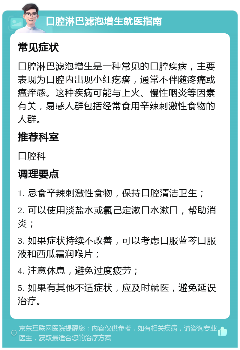 口腔淋巴滤泡增生就医指南 常见症状 口腔淋巴滤泡增生是一种常见的口腔疾病，主要表现为口腔内出现小红疙瘩，通常不伴随疼痛或瘙痒感。这种疾病可能与上火、慢性咽炎等因素有关，易感人群包括经常食用辛辣刺激性食物的人群。 推荐科室 口腔科 调理要点 1. 忌食辛辣刺激性食物，保持口腔清洁卫生； 2. 可以使用淡盐水或氯己定漱口水漱口，帮助消炎； 3. 如果症状持续不改善，可以考虑口服蓝芩口服液和西瓜霜润喉片； 4. 注意休息，避免过度疲劳； 5. 如果有其他不适症状，应及时就医，避免延误治疗。