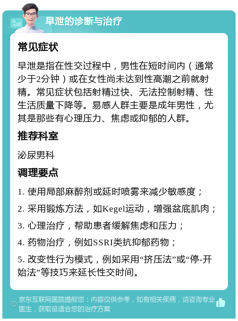 早泄的诊断与治疗 常见症状 早泄是指在性交过程中，男性在短时间内（通常少于2分钟）或在女性尚未达到性高潮之前就射精。常见症状包括射精过快、无法控制射精、性生活质量下降等。易感人群主要是成年男性，尤其是那些有心理压力、焦虑或抑郁的人群。 推荐科室 泌尿男科 调理要点 1. 使用局部麻醉剂或延时喷雾来减少敏感度； 2. 采用锻炼方法，如Kegel运动，增强盆底肌肉； 3. 心理治疗，帮助患者缓解焦虑和压力； 4. 药物治疗，例如SSRI类抗抑郁药物； 5. 改变性行为模式，例如采用“挤压法”或“停-开始法”等技巧来延长性交时间。