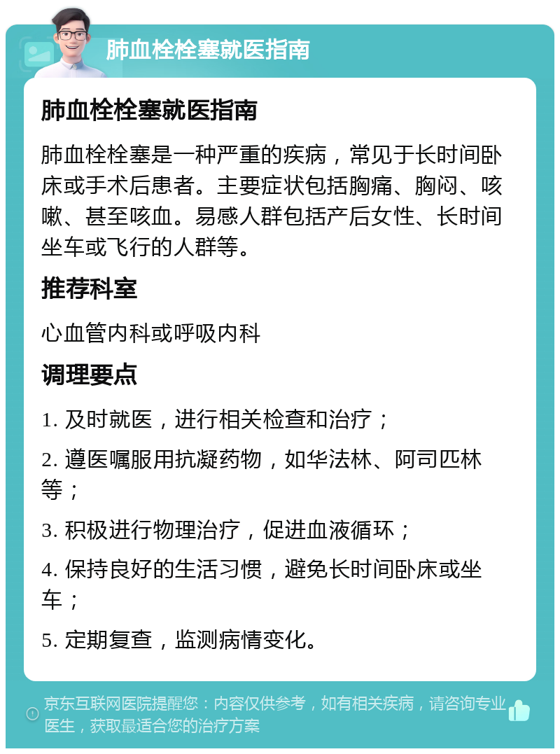 肺血栓栓塞就医指南 肺血栓栓塞就医指南 肺血栓栓塞是一种严重的疾病，常见于长时间卧床或手术后患者。主要症状包括胸痛、胸闷、咳嗽、甚至咳血。易感人群包括产后女性、长时间坐车或飞行的人群等。 推荐科室 心血管内科或呼吸内科 调理要点 1. 及时就医，进行相关检查和治疗； 2. 遵医嘱服用抗凝药物，如华法林、阿司匹林等； 3. 积极进行物理治疗，促进血液循环； 4. 保持良好的生活习惯，避免长时间卧床或坐车； 5. 定期复查，监测病情变化。