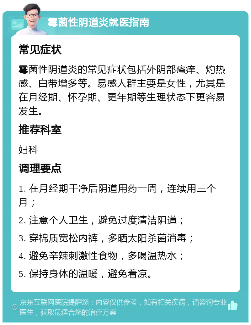 霉菌性阴道炎就医指南 常见症状 霉菌性阴道炎的常见症状包括外阴部瘙痒、灼热感、白带增多等。易感人群主要是女性，尤其是在月经期、怀孕期、更年期等生理状态下更容易发生。 推荐科室 妇科 调理要点 1. 在月经期干净后阴道用药一周，连续用三个月； 2. 注意个人卫生，避免过度清洁阴道； 3. 穿棉质宽松内裤，多晒太阳杀菌消毒； 4. 避免辛辣刺激性食物，多喝温热水； 5. 保持身体的温暖，避免着凉。