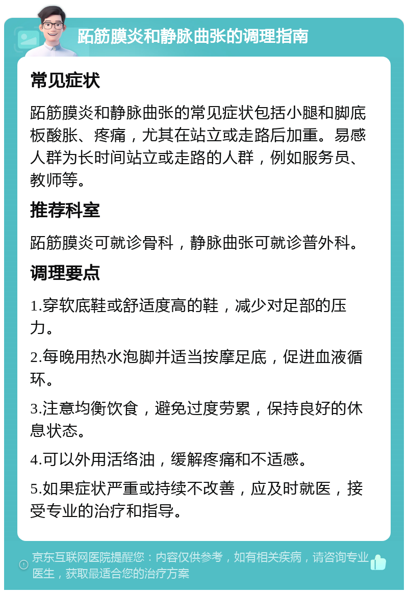 跖筋膜炎和静脉曲张的调理指南 常见症状 跖筋膜炎和静脉曲张的常见症状包括小腿和脚底板酸胀、疼痛，尤其在站立或走路后加重。易感人群为长时间站立或走路的人群，例如服务员、教师等。 推荐科室 跖筋膜炎可就诊骨科，静脉曲张可就诊普外科。 调理要点 1.穿软底鞋或舒适度高的鞋，减少对足部的压力。 2.每晚用热水泡脚并适当按摩足底，促进血液循环。 3.注意均衡饮食，避免过度劳累，保持良好的休息状态。 4.可以外用活络油，缓解疼痛和不适感。 5.如果症状严重或持续不改善，应及时就医，接受专业的治疗和指导。