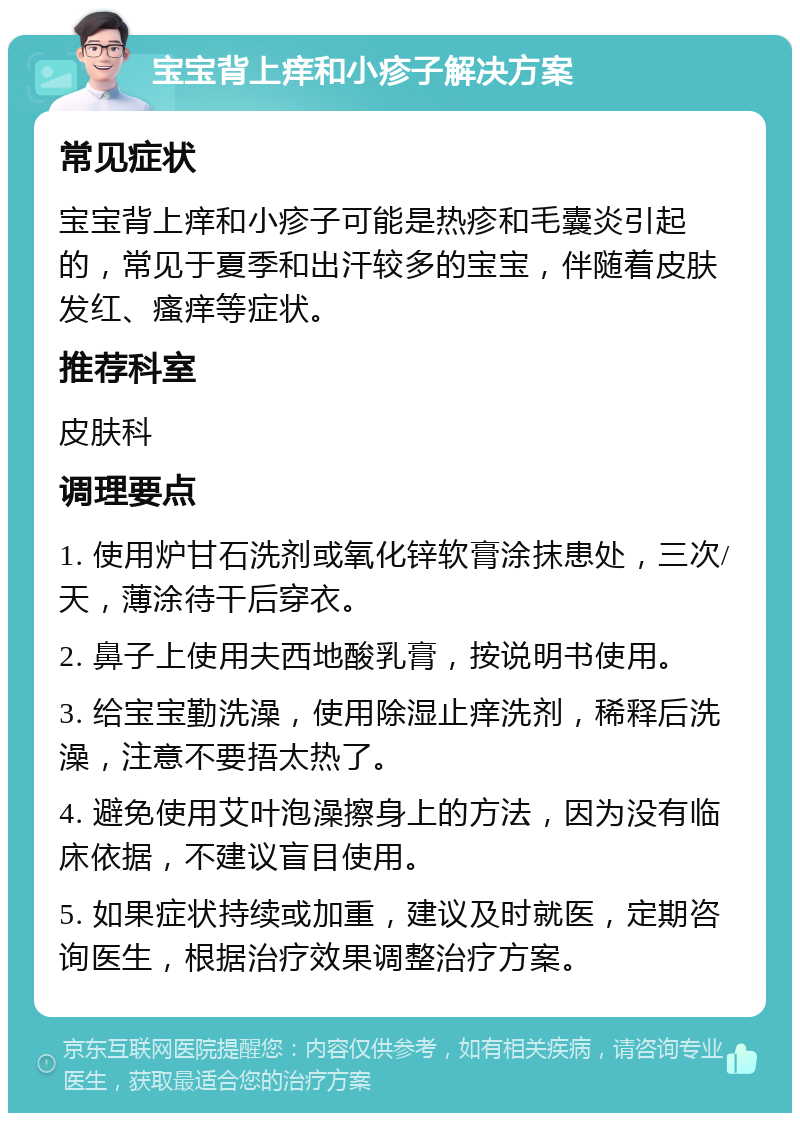 宝宝背上痒和小疹子解决方案 常见症状 宝宝背上痒和小疹子可能是热疹和毛囊炎引起的，常见于夏季和出汗较多的宝宝，伴随着皮肤发红、瘙痒等症状。 推荐科室 皮肤科 调理要点 1. 使用炉甘石洗剂或氧化锌软膏涂抹患处，三次/天，薄涂待干后穿衣。 2. 鼻子上使用夫西地酸乳膏，按说明书使用。 3. 给宝宝勤洗澡，使用除湿止痒洗剂，稀释后洗澡，注意不要捂太热了。 4. 避免使用艾叶泡澡擦身上的方法，因为没有临床依据，不建议盲目使用。 5. 如果症状持续或加重，建议及时就医，定期咨询医生，根据治疗效果调整治疗方案。