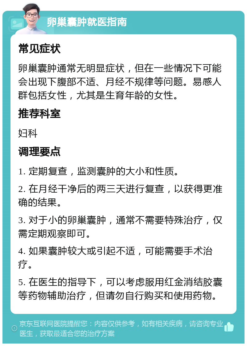 卵巢囊肿就医指南 常见症状 卵巢囊肿通常无明显症状，但在一些情况下可能会出现下腹部不适、月经不规律等问题。易感人群包括女性，尤其是生育年龄的女性。 推荐科室 妇科 调理要点 1. 定期复查，监测囊肿的大小和性质。 2. 在月经干净后的两三天进行复查，以获得更准确的结果。 3. 对于小的卵巢囊肿，通常不需要特殊治疗，仅需定期观察即可。 4. 如果囊肿较大或引起不适，可能需要手术治疗。 5. 在医生的指导下，可以考虑服用红金消结胶囊等药物辅助治疗，但请勿自行购买和使用药物。