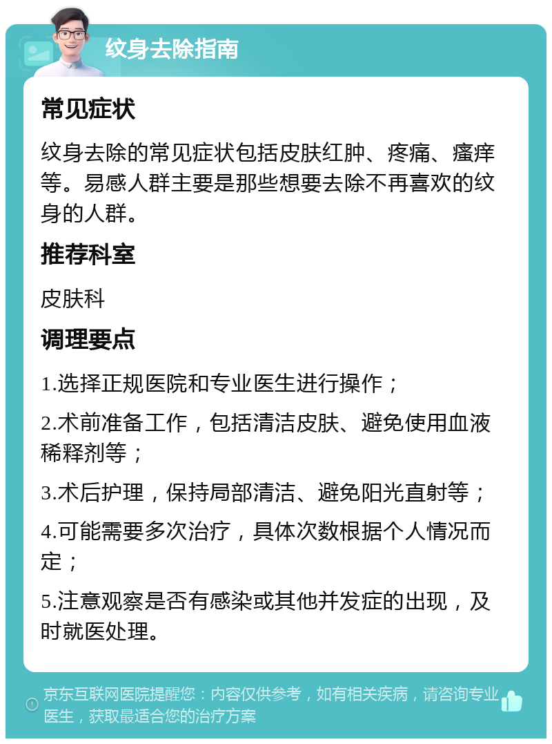 纹身去除指南 常见症状 纹身去除的常见症状包括皮肤红肿、疼痛、瘙痒等。易感人群主要是那些想要去除不再喜欢的纹身的人群。 推荐科室 皮肤科 调理要点 1.选择正规医院和专业医生进行操作； 2.术前准备工作，包括清洁皮肤、避免使用血液稀释剂等； 3.术后护理，保持局部清洁、避免阳光直射等； 4.可能需要多次治疗，具体次数根据个人情况而定； 5.注意观察是否有感染或其他并发症的出现，及时就医处理。