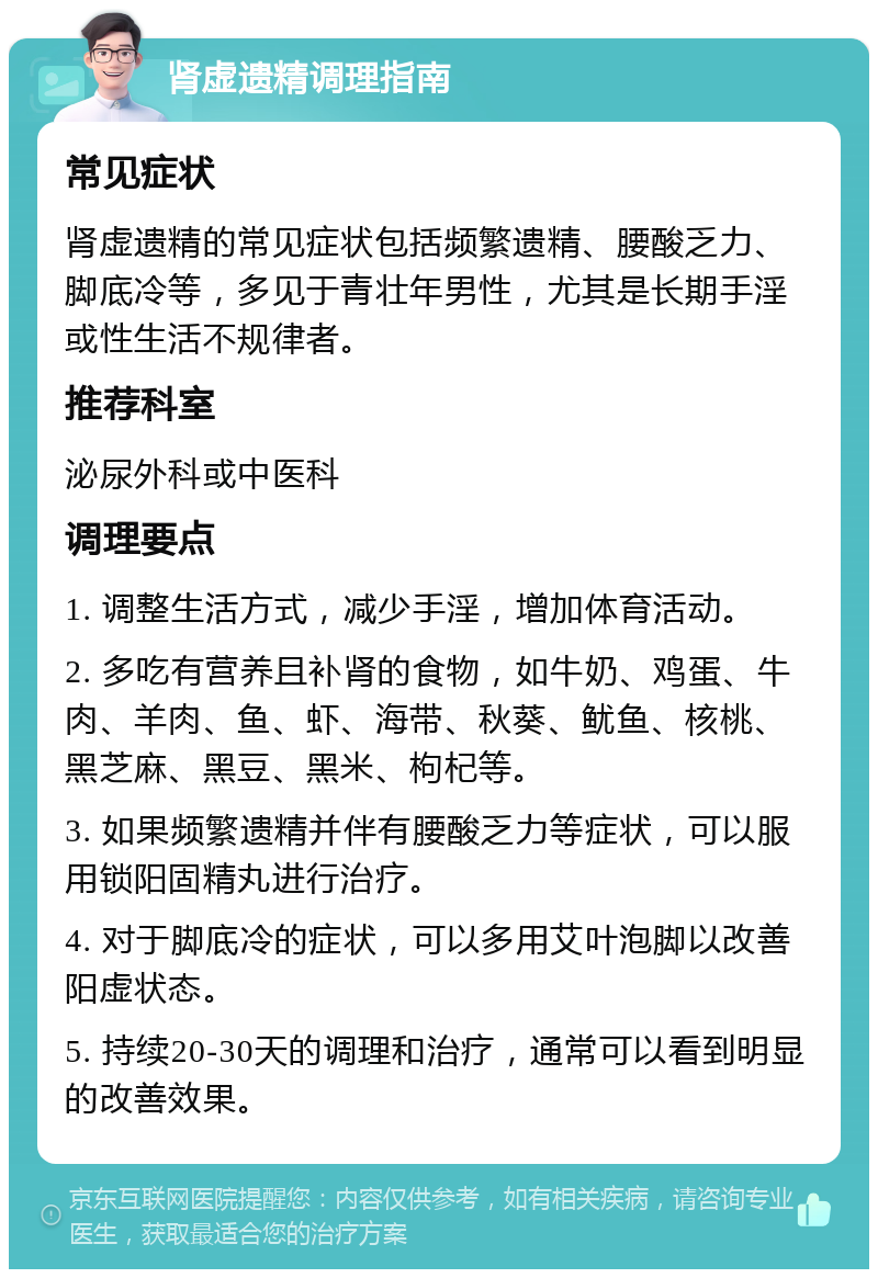 肾虚遗精调理指南 常见症状 肾虚遗精的常见症状包括频繁遗精、腰酸乏力、脚底冷等，多见于青壮年男性，尤其是长期手淫或性生活不规律者。 推荐科室 泌尿外科或中医科 调理要点 1. 调整生活方式，减少手淫，增加体育活动。 2. 多吃有营养且补肾的食物，如牛奶、鸡蛋、牛肉、羊肉、鱼、虾、海带、秋葵、鱿鱼、核桃、黑芝麻、黑豆、黑米、枸杞等。 3. 如果频繁遗精并伴有腰酸乏力等症状，可以服用锁阳固精丸进行治疗。 4. 对于脚底冷的症状，可以多用艾叶泡脚以改善阳虚状态。 5. 持续20-30天的调理和治疗，通常可以看到明显的改善效果。