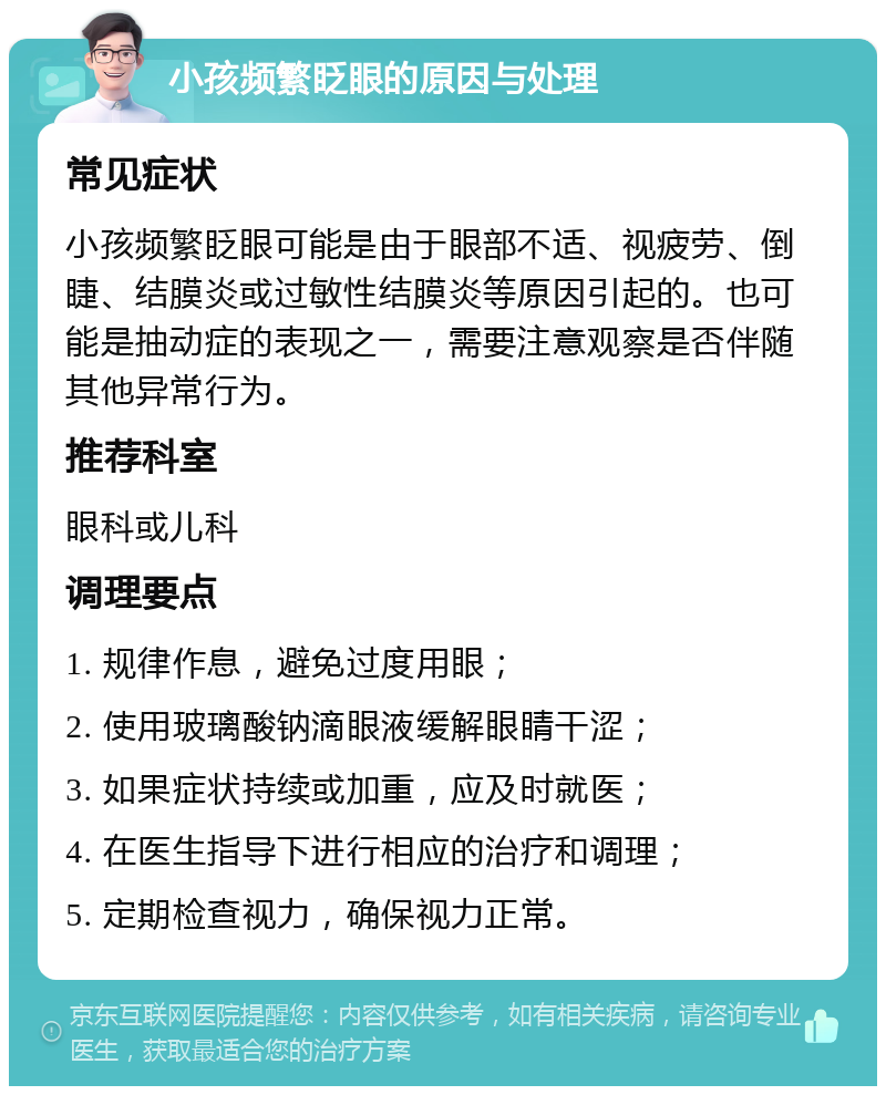 小孩频繁眨眼的原因与处理 常见症状 小孩频繁眨眼可能是由于眼部不适、视疲劳、倒睫、结膜炎或过敏性结膜炎等原因引起的。也可能是抽动症的表现之一，需要注意观察是否伴随其他异常行为。 推荐科室 眼科或儿科 调理要点 1. 规律作息，避免过度用眼； 2. 使用玻璃酸钠滴眼液缓解眼睛干涩； 3. 如果症状持续或加重，应及时就医； 4. 在医生指导下进行相应的治疗和调理； 5. 定期检查视力，确保视力正常。