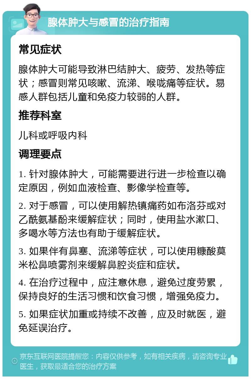 腺体肿大与感冒的治疗指南 常见症状 腺体肿大可能导致淋巴结肿大、疲劳、发热等症状；感冒则常见咳嗽、流涕、喉咙痛等症状。易感人群包括儿童和免疫力较弱的人群。 推荐科室 儿科或呼吸内科 调理要点 1. 针对腺体肿大，可能需要进行进一步检查以确定原因，例如血液检查、影像学检查等。 2. 对于感冒，可以使用解热镇痛药如布洛芬或对乙酰氨基酚来缓解症状；同时，使用盐水漱口、多喝水等方法也有助于缓解症状。 3. 如果伴有鼻塞、流涕等症状，可以使用糠酸莫米松鼻喷雾剂来缓解鼻腔炎症和症状。 4. 在治疗过程中，应注意休息，避免过度劳累，保持良好的生活习惯和饮食习惯，增强免疫力。 5. 如果症状加重或持续不改善，应及时就医，避免延误治疗。